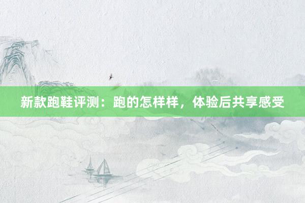 新款跑鞋评测：跑的怎样样，体验后共享感受