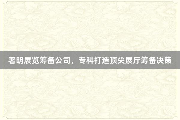 著明展览筹备公司，专科打造顶尖展厅筹备决策